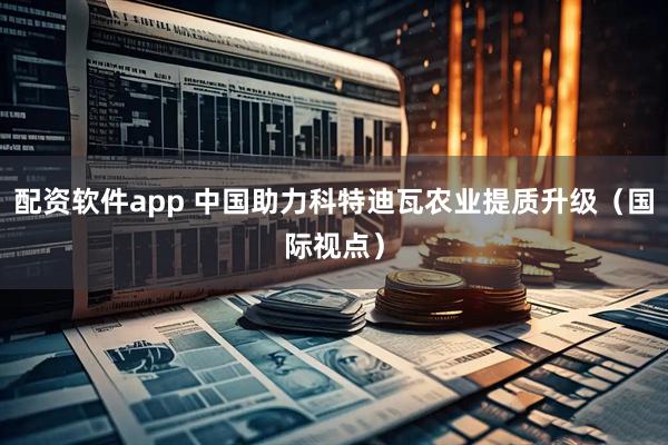 配资软件app 中国助力科特迪瓦农业提质升级(国际视点)