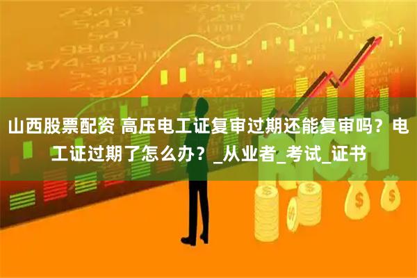 山西股票配资 高压电工证复审过期还能复审吗?电工证过期了怎么办?_从业者_考试_证书