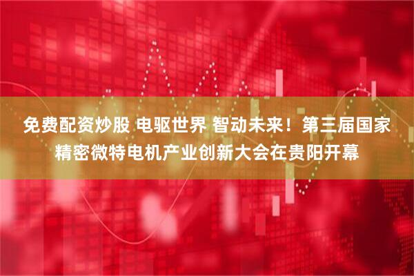 免费配资炒股 电驱世界 智动未来！第三届国家精密微特电机产业创新大会在贵阳开幕