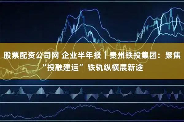 股票配资公司网 企业半年报|贵州铁投集团:聚焦“投融建运” 铁轨纵横展新途