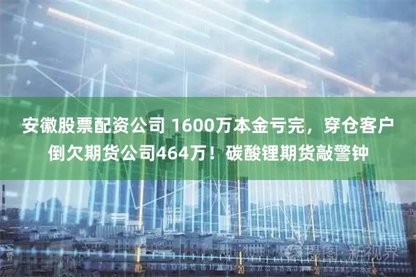 安徽股票配资公司 1600万本金亏完,穿仓客户倒欠期货公司464万!碳酸锂期货敲警钟