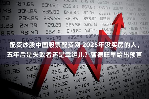 配资炒股中国股票配资网 2025年没买房的人，五年后是失败者还是幸运儿？曹德旺早给出预言