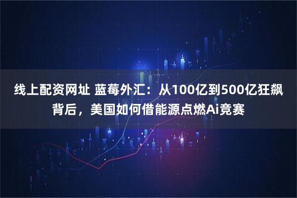 线上配资网址 蓝莓外汇:从100亿到500亿狂飙背后,美国如何借能源点燃Ai竞赛
