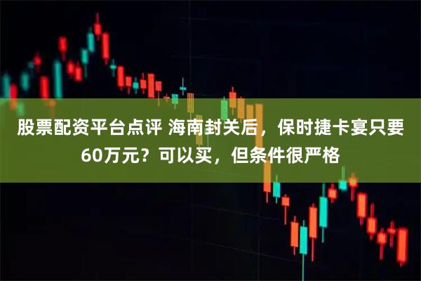 股票配资平台点评 海南封关后，保时捷卡宴只要60万元？可以买，但条件很严格