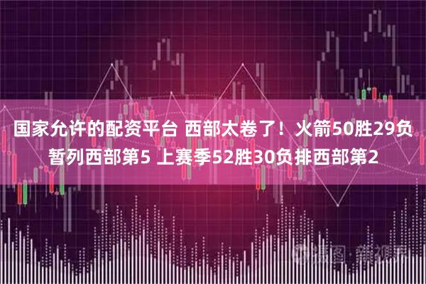国家允许的配资平台 西部太卷了！火箭50胜29负暂列西部第5 上赛季52胜30负排西部第2